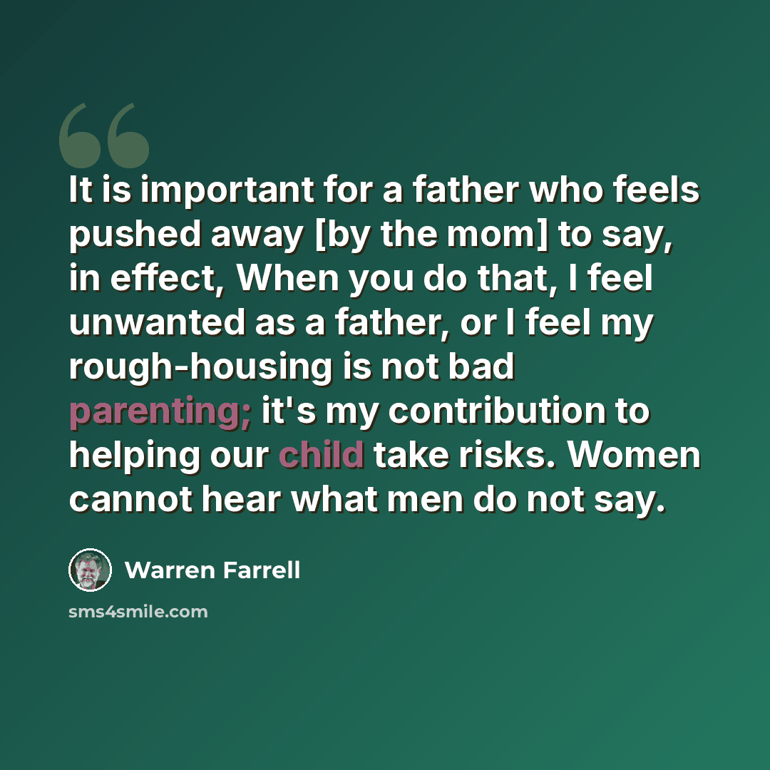 “It is important for a father who feels pushed away [by the mom] to say, in effect, When you do that, I feel unwanted as a father, or I feel my rough-housing is not bad parenting; it's my contribution to helping our child take risks. Women cannot hear what men do not say.” quote by Warren Farrell