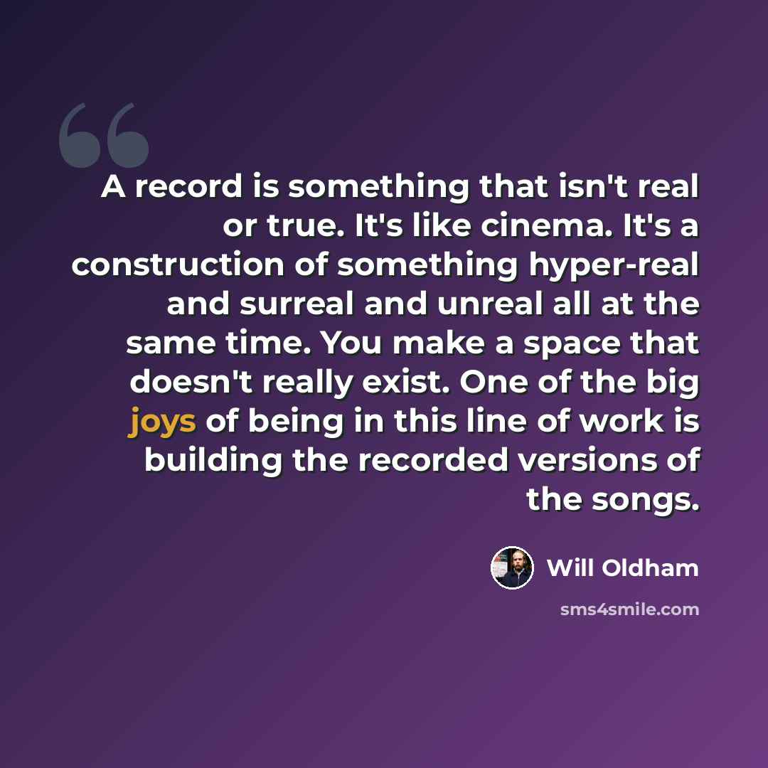 “A record is something that isn't real or true. It's like cinema. It's a construction of something hyper-real and surreal and unreal all at the same time. You make a space that doesn't really exist. One of the big joys of being in this line of work is building the recorded versions of the songs.” quote by Will Oldham