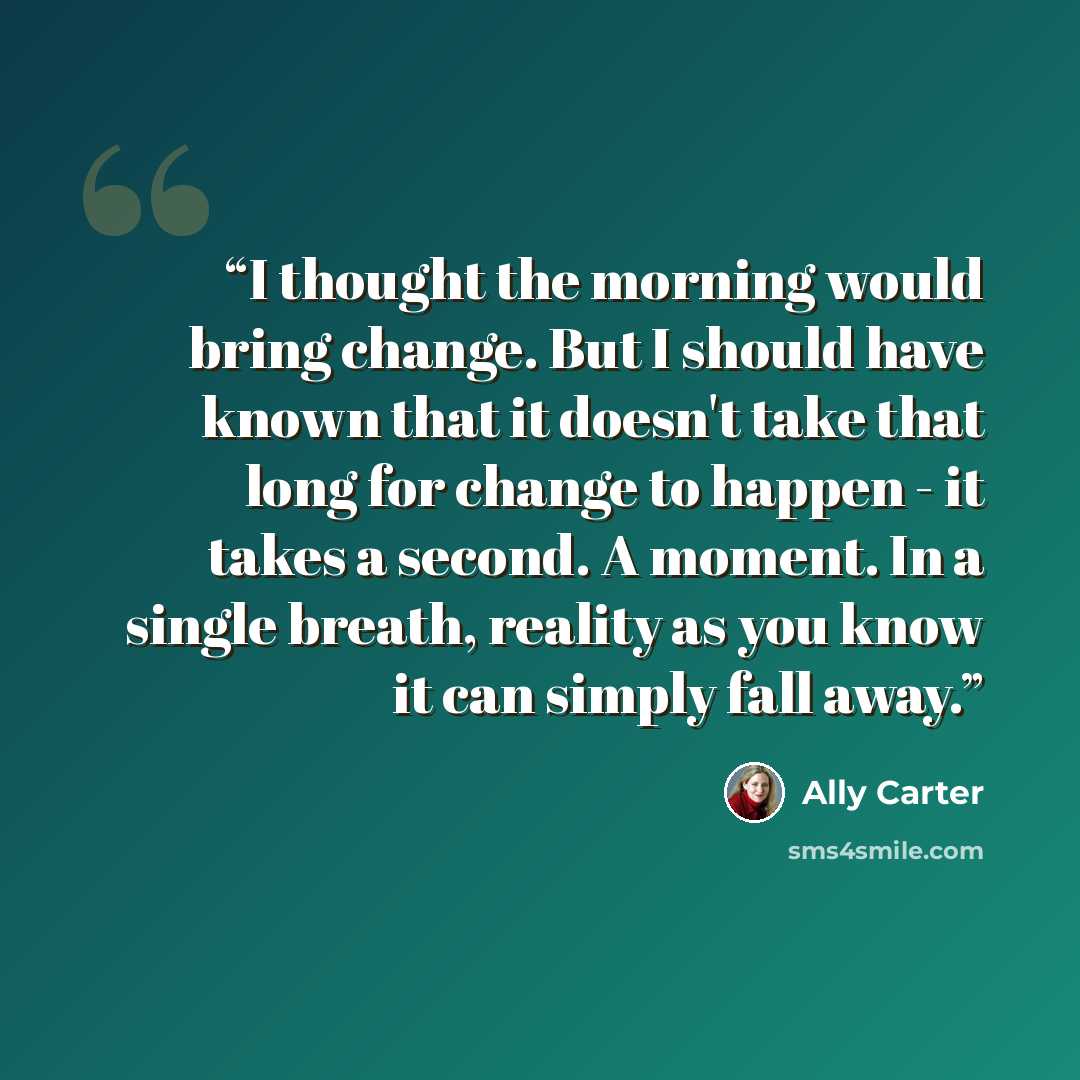 “I thought the morning would bring change. But I should have known that it doesn't take that long for change to happen - it takes a second. A moment. In a single breath, reality as you know it can simply fall away.” quote by Ally Carter