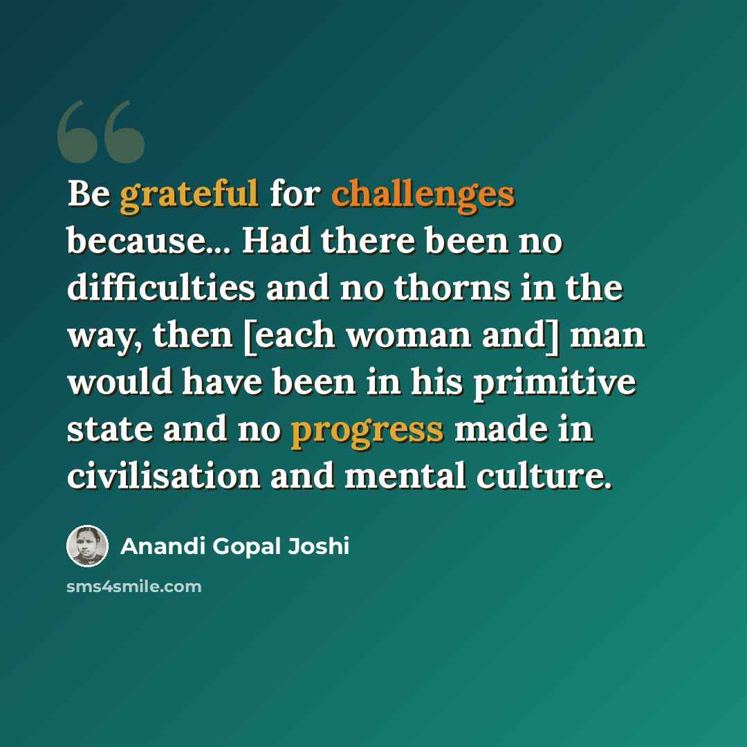 “Be grateful for challenges because... Had there been no difficulties and no thorns in the way, then [each woman and] man would have been in his primitive state and no progress made in civilisation and mental culture.” quote by Anandi Gopal Joshi