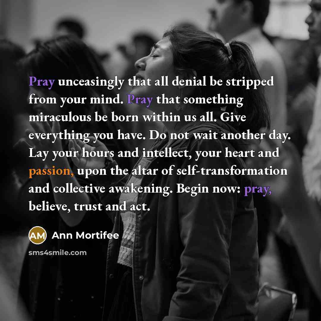 “Pray unceasingly that all denial be stripped from your mind. Pray that something miraculous be born within us all. Give everything you have. Do not wait another day. Lay your hours and intellect, your heart and passion, upon the altar of self-transformation and collective awakening. Begin now…” quote by Ann Mortifee