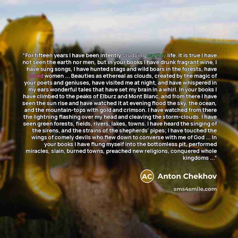 “For fifteen years I have been intently studying earthly life. It is true I have not seen the earth nor men, but in your books I have drunk fragrant wine, I have sung songs, I have hunted stags and wild boars in the forests, have loved women ... Beauties as ethereal as clouds, created by the magic…” quote by Anton Chekhov