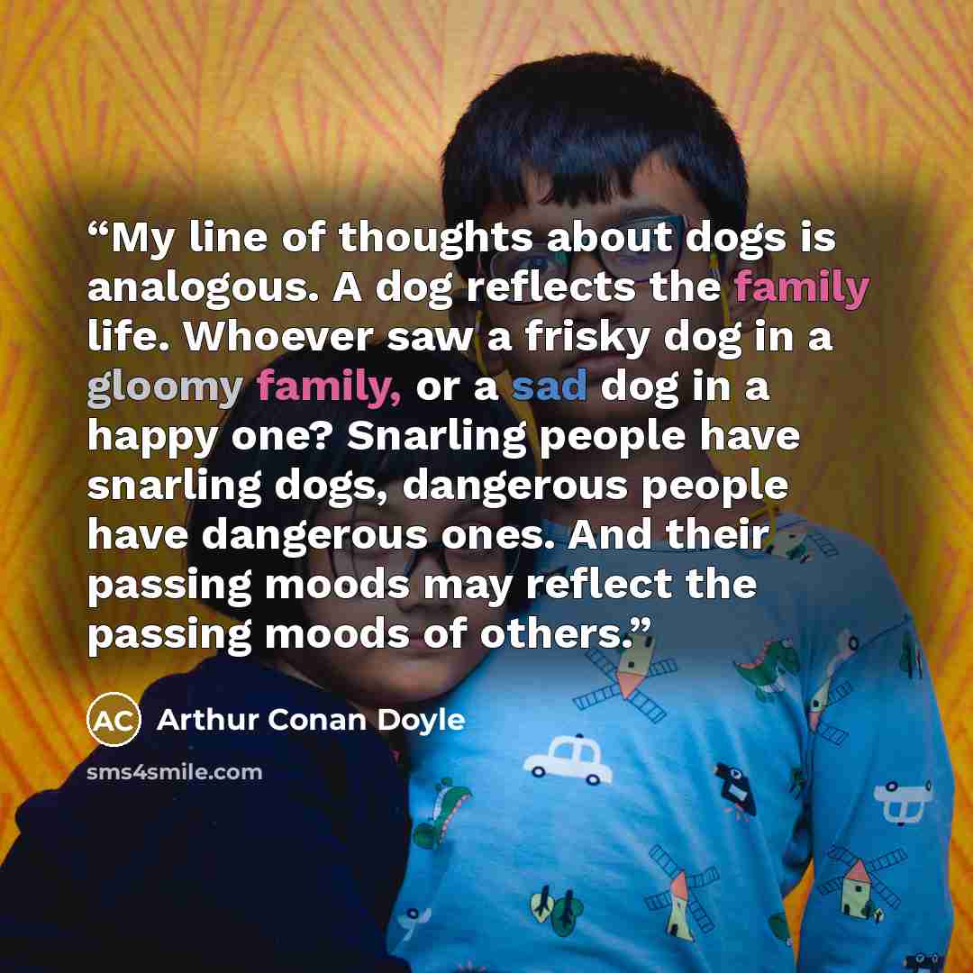 “My line of thoughts about dogs is analogous. A dog reflects the family life. Whoever saw a frisky dog in a gloomy family, or a sad dog in a happy one? Snarling people have snarling dogs, dangerous people have dangerous ones. And their passing moods may reflect the passing moods of others.” quote by Arthur Conan Doyle