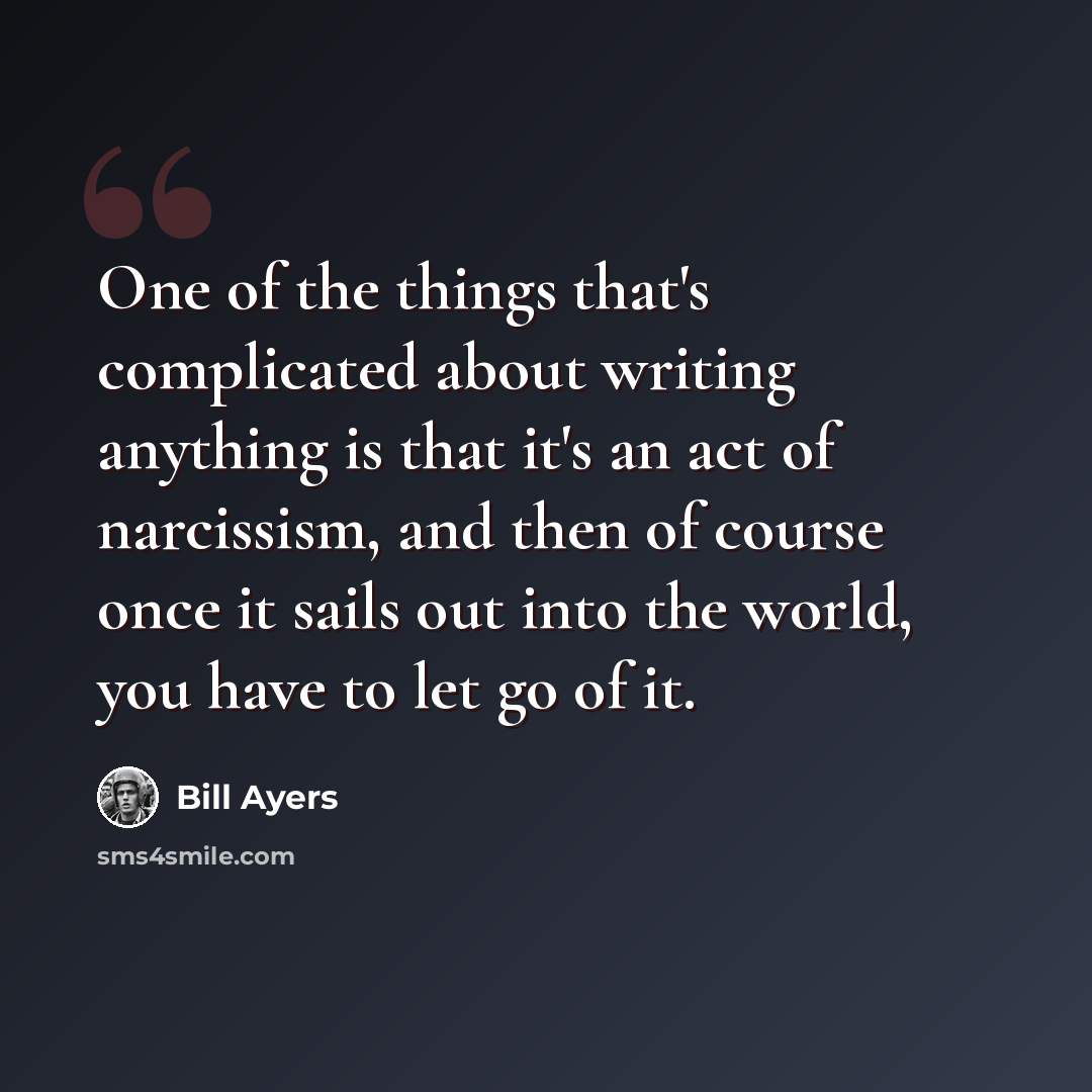 “One of the things that's complicated about writing anything is that it's an act of narcissism, and then of course once it sails out into the world, you have to let go of it.” quote by Bill Ayers