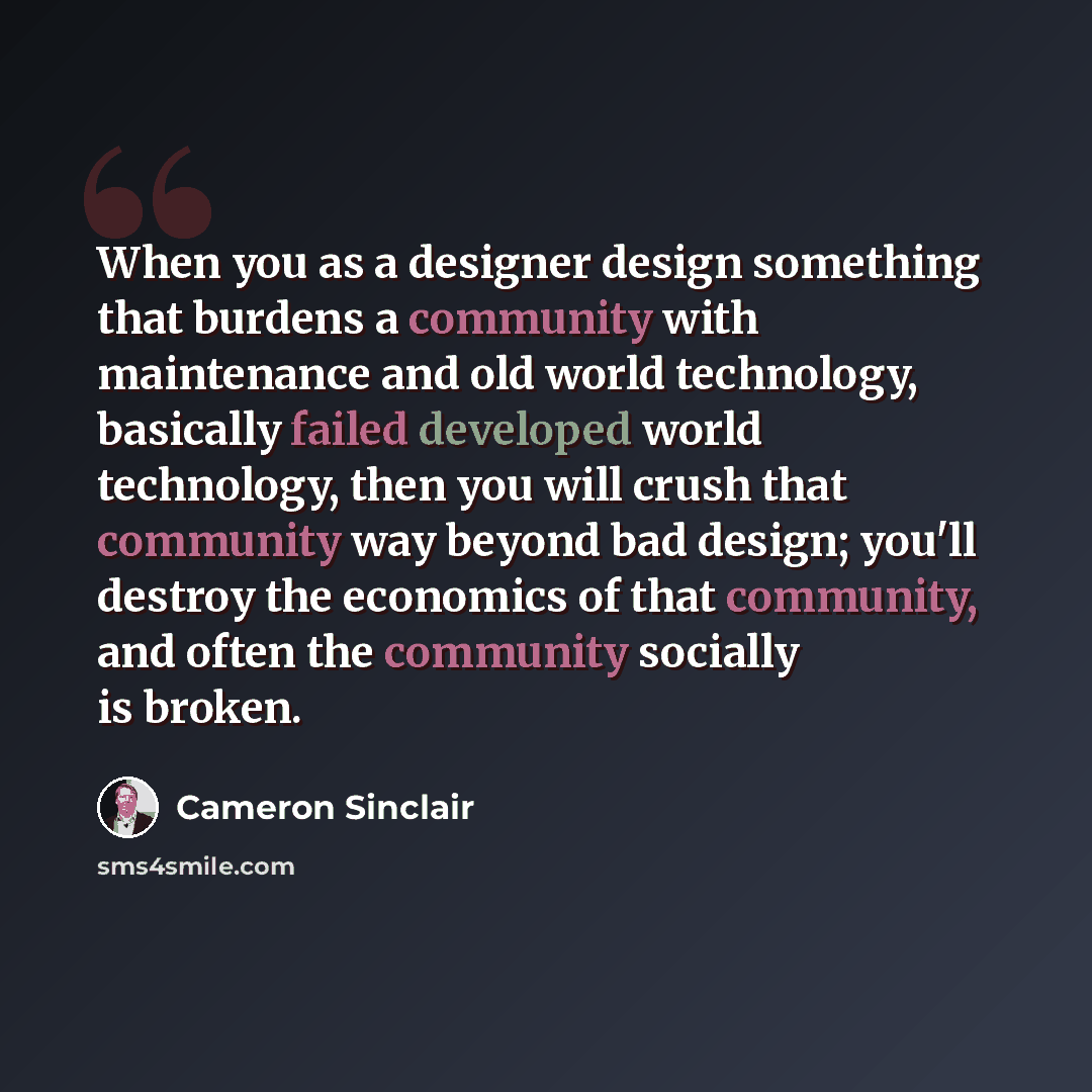 “When you as a designer design something that burdens a community with maintenance and old world technology, basically failed developed world technology, then you will crush that community way beyond bad design; you'll destroy the economics of that community, and often the community socially is…” quote by Cameron Sinclair