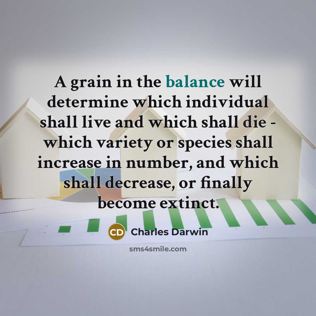 “A grain in the balance will determine which individual shall live and which shall die - which variety or species shall increase in number, and which shall decrease, or finally become extinct.” quote by Charles Darwin