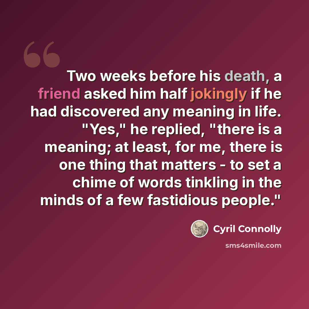 “Two weeks before his death, a friend asked him half jokingly if he had discovered any meaning in life. "Yes," he replied, "there is a meaning; at least, for me, there is one thing that matters - to set a chime of words tinkling in the minds of a few fastidious people."” quote by Cyril Connolly