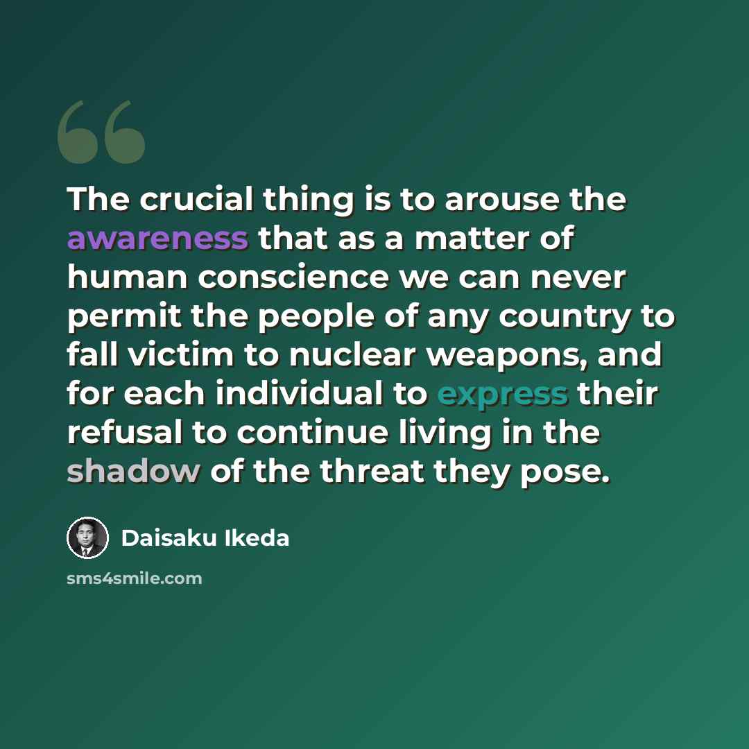 “The crucial thing is to arouse the awareness that as a matter of human conscience we can never permit the people of any country to fall victim to nuclear weapons, and for each individual to express their refusal to continue living in the shadow of the threat they pose.” quote by Daisaku Ikeda