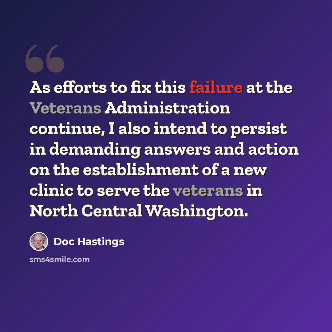 “As efforts to fix this failure at the Veterans Administration continue, I also intend to persist in demanding answers and action on the establishment of a new clinic to serve the veterans in North Central Washington.” quote by Doc Hastings