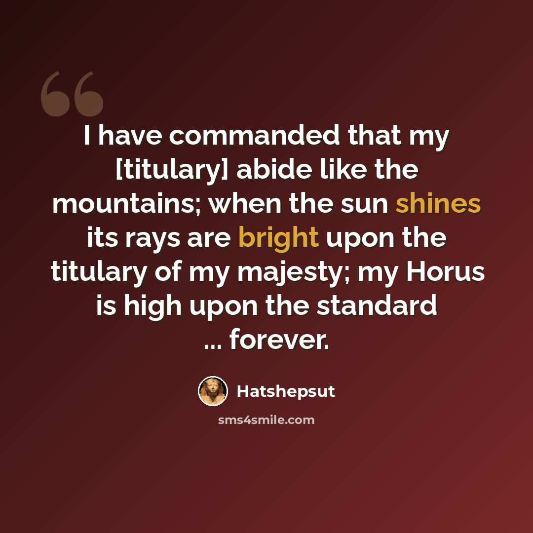 “I have commanded that my [titulary] abide like the mountains; when the sun shines its rays are bright upon the titulary of my majesty; my Horus is high upon the standard ... forever.” quote by Hatshepsut