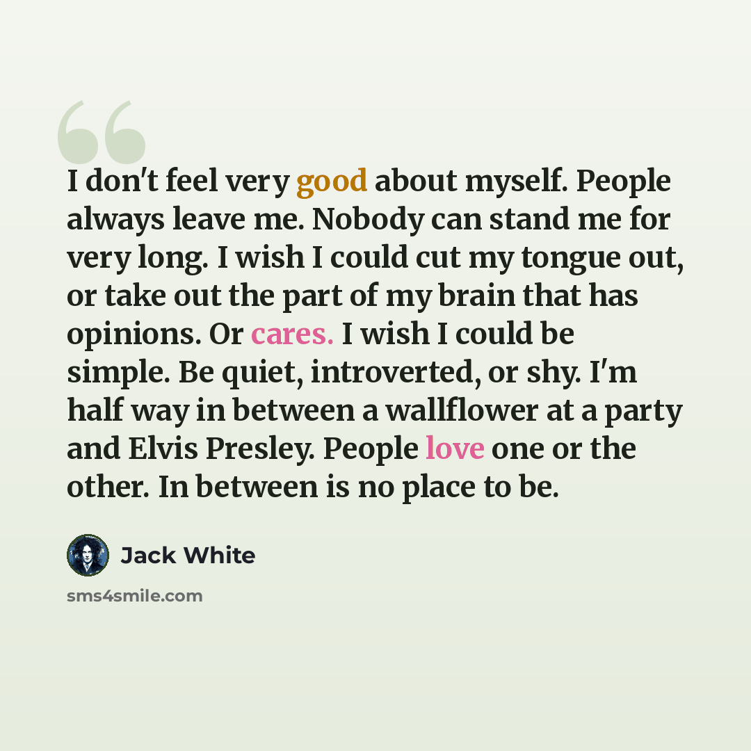 “I don't feel very good about myself. People always leave me. Nobody can stand me for very long. I wish I could cut my tongue out, or take out the part of my brain that has opinions. Or cares. I wish I could be simple. Be quiet, introverted, or shy. I'm half way in between a wallflower at a party…” quote by Jack White