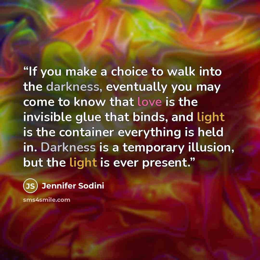 “If you make a choice to walk into the darkness, eventually you may come to know that love is the invisible glue that binds, and light is the container everything is held in. Darkness is a temporary illusion, but the light is ever present.” quote by Jennifer Sodini