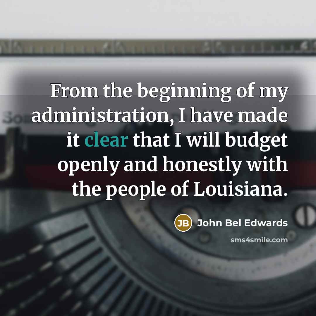 “From the beginning of my administration, I have made it clear that I will budget openly and honestly with the people of Louisiana.” quote by John Bel Edwards