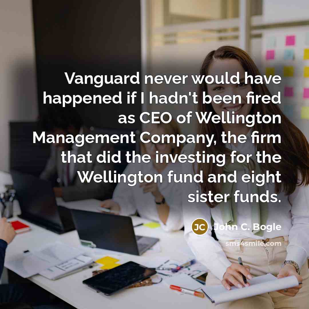 “Vanguard never would have happened if I hadn't been fired as CEO of Wellington Management Company, the firm that did the investing for the Wellington fund and eight sister funds.” quote by John C. Bogle