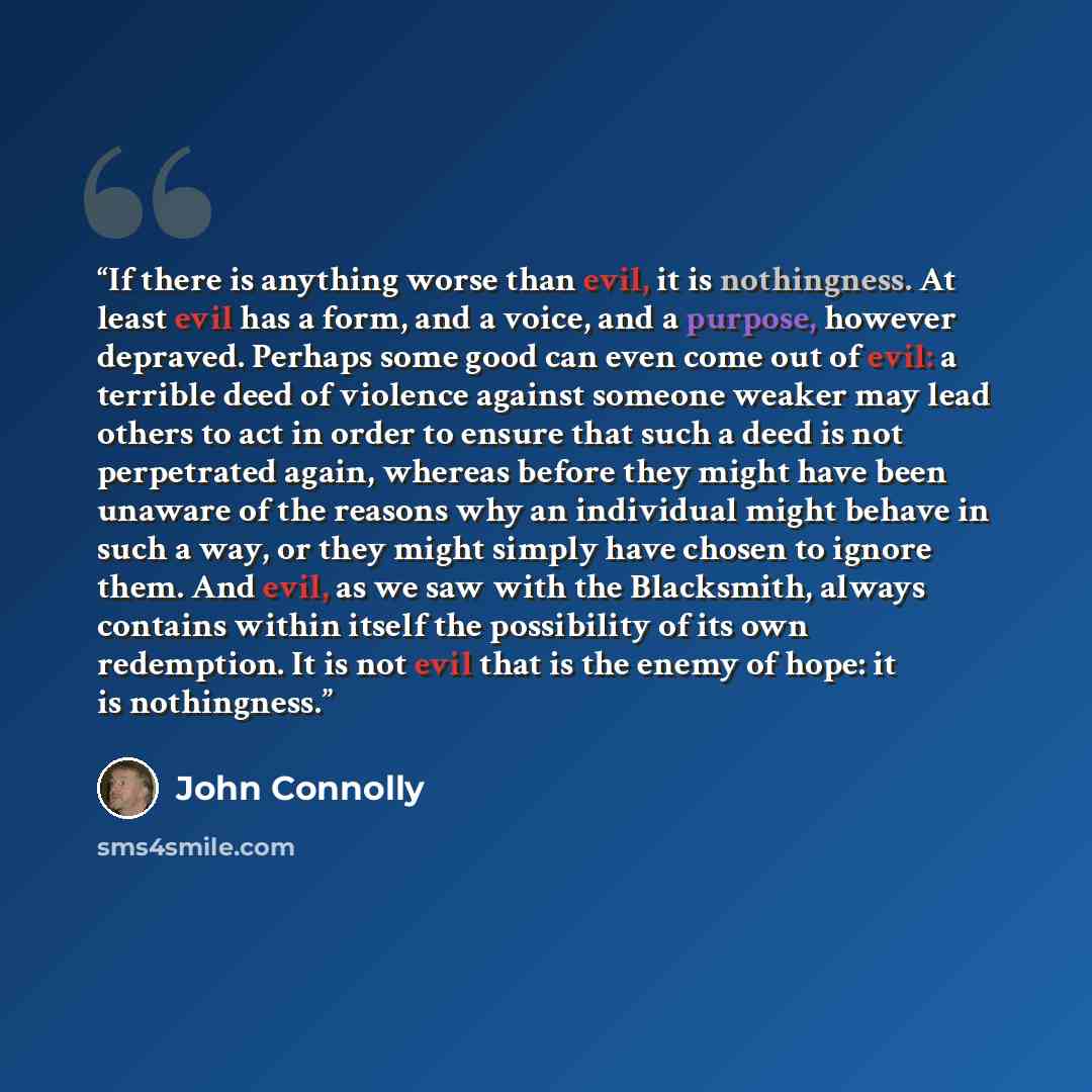 “If there is anything worse than evil, it is nothingness. At least evil has a form, and a voice, and a purpose, however depraved. Perhaps some good can even come out of evil: a terrible deed of violence against someone weaker may lead others to act in order to ensure that such a deed is not…” quote by John Connolly