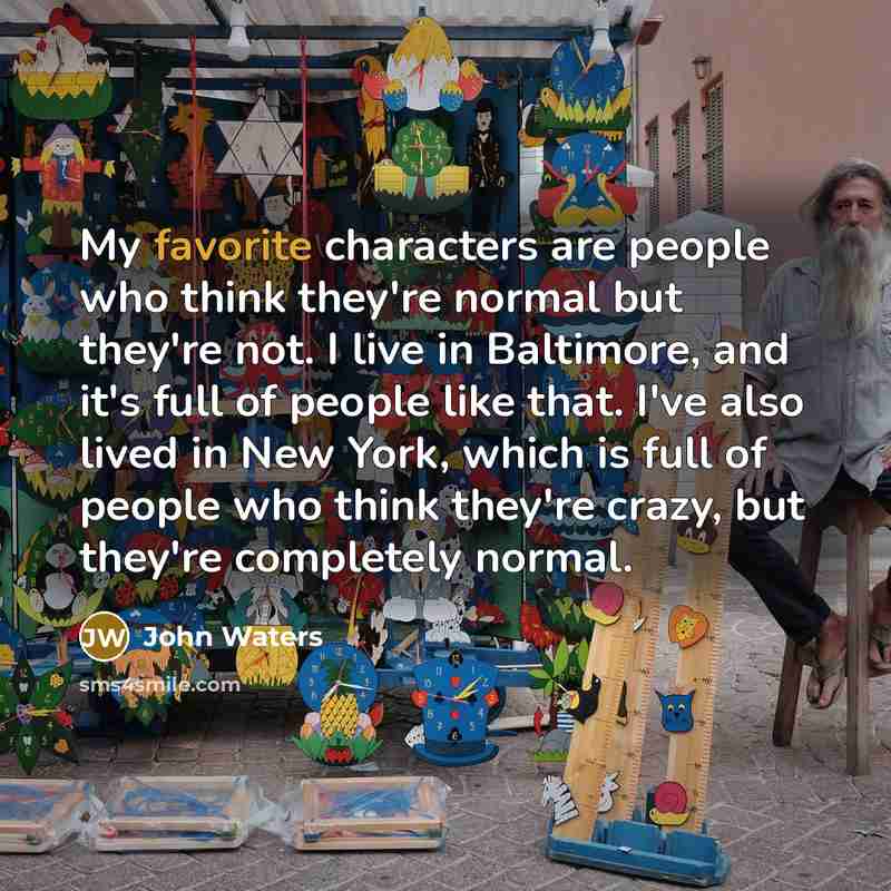 “My favorite characters are people who think they're normal but they're not. I live in Baltimore, and it's full of people like that. I've also lived in New York, which is full of people who think they're crazy, but they're completely normal.” quote by John Waters