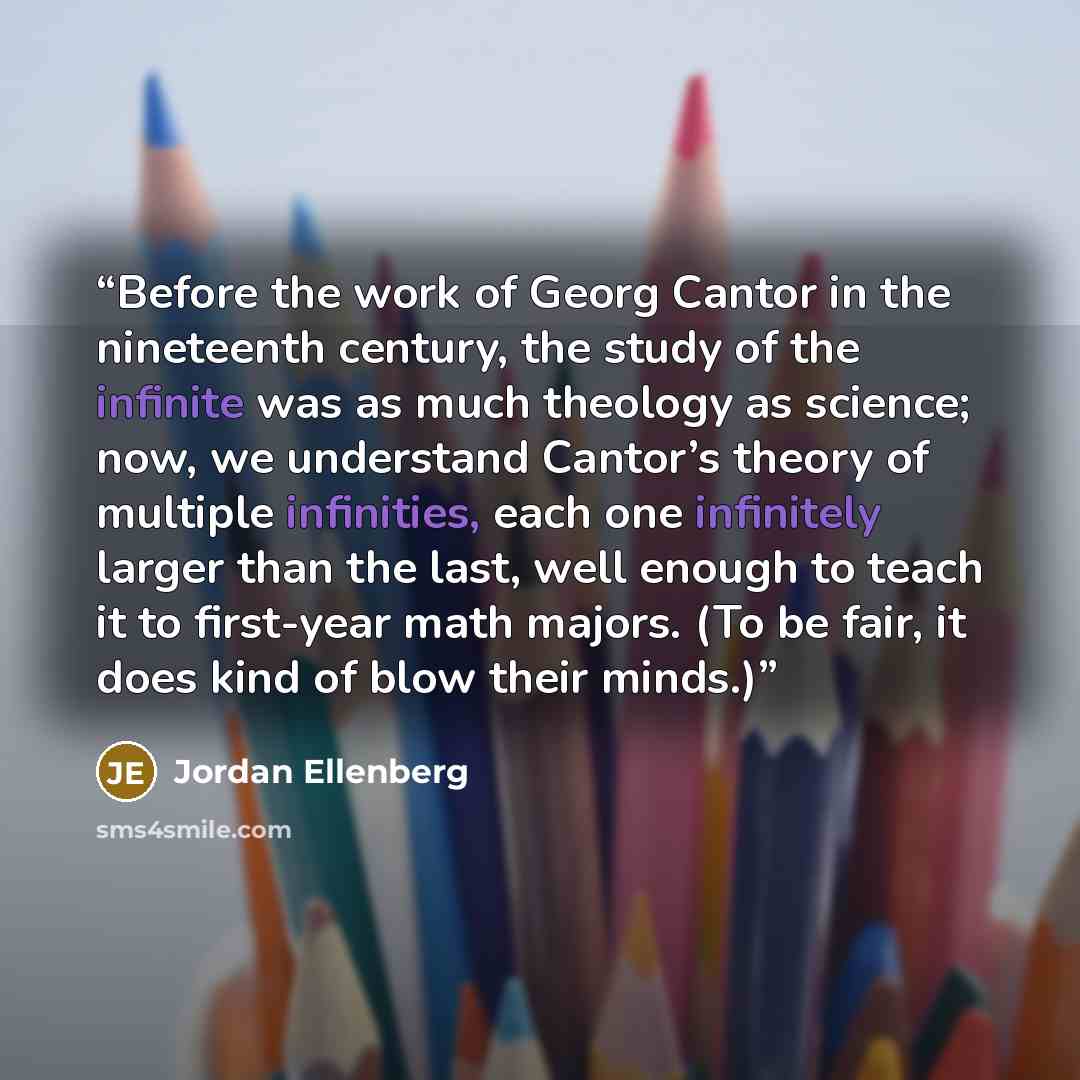 “Before the work of Georg Cantor in the nineteenth century, the study of the infinite was as much theology as science; now, we understand Cantor’s theory of multiple infinities, each one infinitely larger than the last, well enough to teach it to first-year math majors. (To be fair, it does kind of…” quote by Jordan Ellenberg