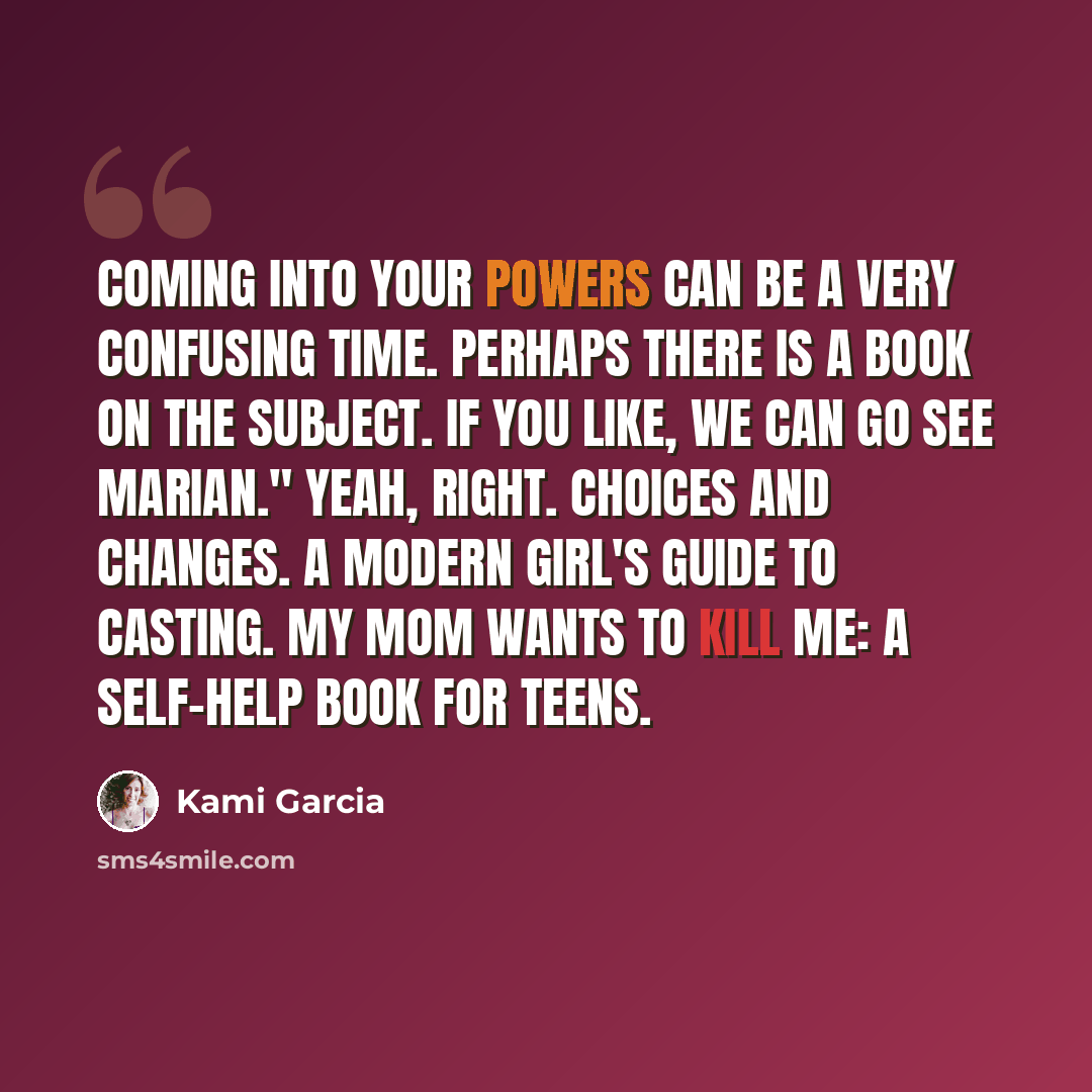 “Coming into your powers can be a very confusing time. Perhaps there is a book on the subject. If you like, we can go see Marian." Yeah, right. Choices and Changes. A Modern Girl's Guide to Casting. My Mom Wants to Kill Me: A Self-Help Book For Teens.” quote by Kami Garcia
