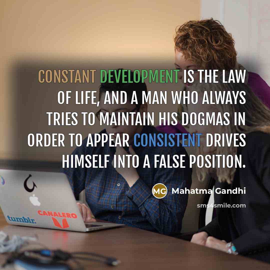 “Constant development is the law of life, and a man who always tries to maintain his dogmas in order to appear consistent drives himself into a false position.” quote by Mahatma Gandhi