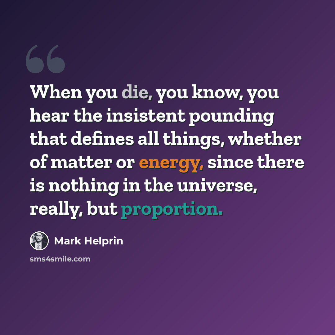 “When you die, you know, you hear the insistent pounding that defines all things, whether of matter or energy, since there is nothing in the universe, really, but proportion.” quote by Mark Helprin