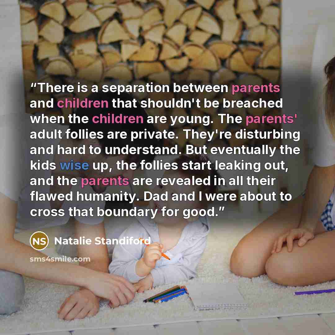 “There is a separation between parents and children that shouldn't be breached when the children are young. The parents' adult follies are private. They're disturbing and hard to understand. But eventually the kids wise up, the follies start leaking out, and the parents are revealed in all their…” quote by Natalie Standiford
