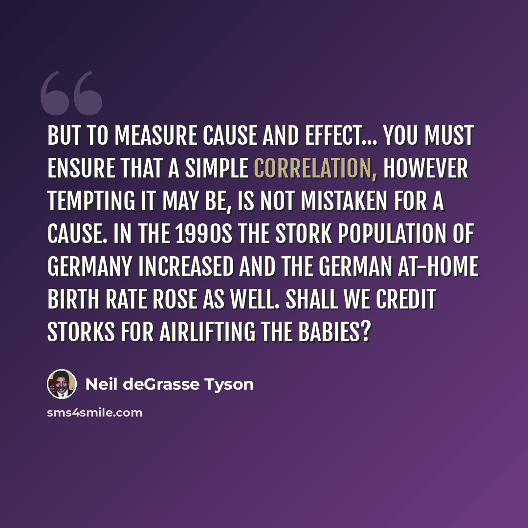 “But to measure cause and effect... you must ensure that a simple correlation, however tempting it may be, is not mistaken for a cause. In the 1990s the stork population of Germany increased and the German at-home birth rate rose as well. Shall we credit storks for airlifting the babies?” quote by Neil deGrasse Tyson