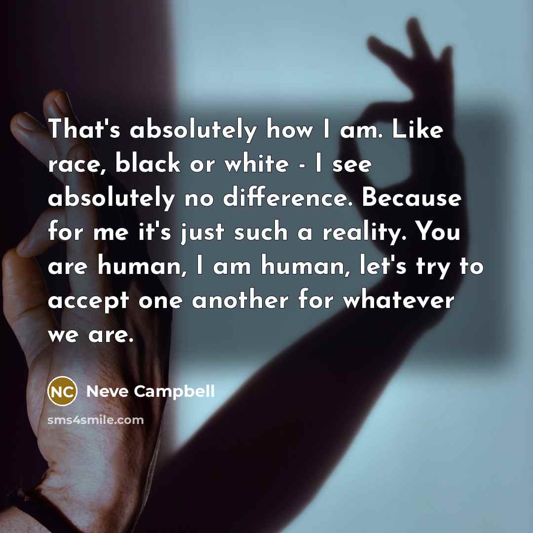 “That's absolutely how I am. Like race, black or white - I see absolutely no difference. Because for me it's just such a reality. You are human, I am human, let's try to accept one another for whatever we are.” quote by Neve Campbell