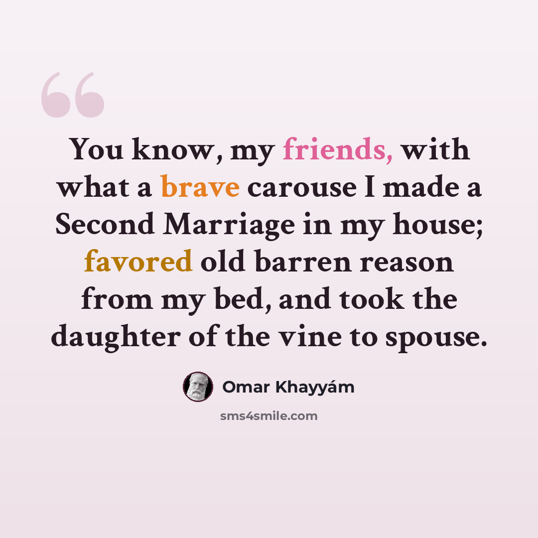 “You know, my friends, with what a brave carouse I made a Second Marriage in my house; favored old barren reason from my bed, and took the daughter of the vine to spouse.” quote by Omar Khayyam