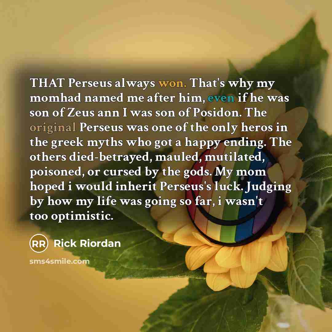 “THAT Perseus always won. That's why my momhad named me after him, even if he was son of Zeus ann I was son of Posidon. The original Perseus was one of the only heros in the greek myths who got a happy ending. The others died-betrayed, mauled, mutilated, poisoned, or cursed by the gods. My mom…” quote by Rick Riordan