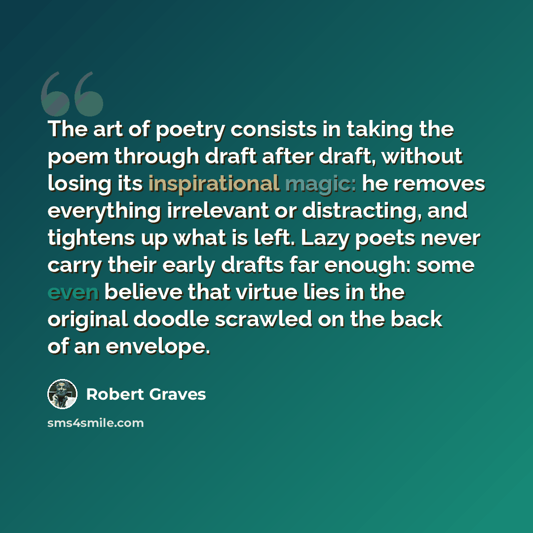 “The art of poetry consists in taking the poem through draft after draft, without losing its inspirational magic: he removes everything irrelevant or distracting, and tightens up what is left. Lazy poets never carry their early drafts far enough: some even believe that virtue lies in the original…” quote by Robert Graves