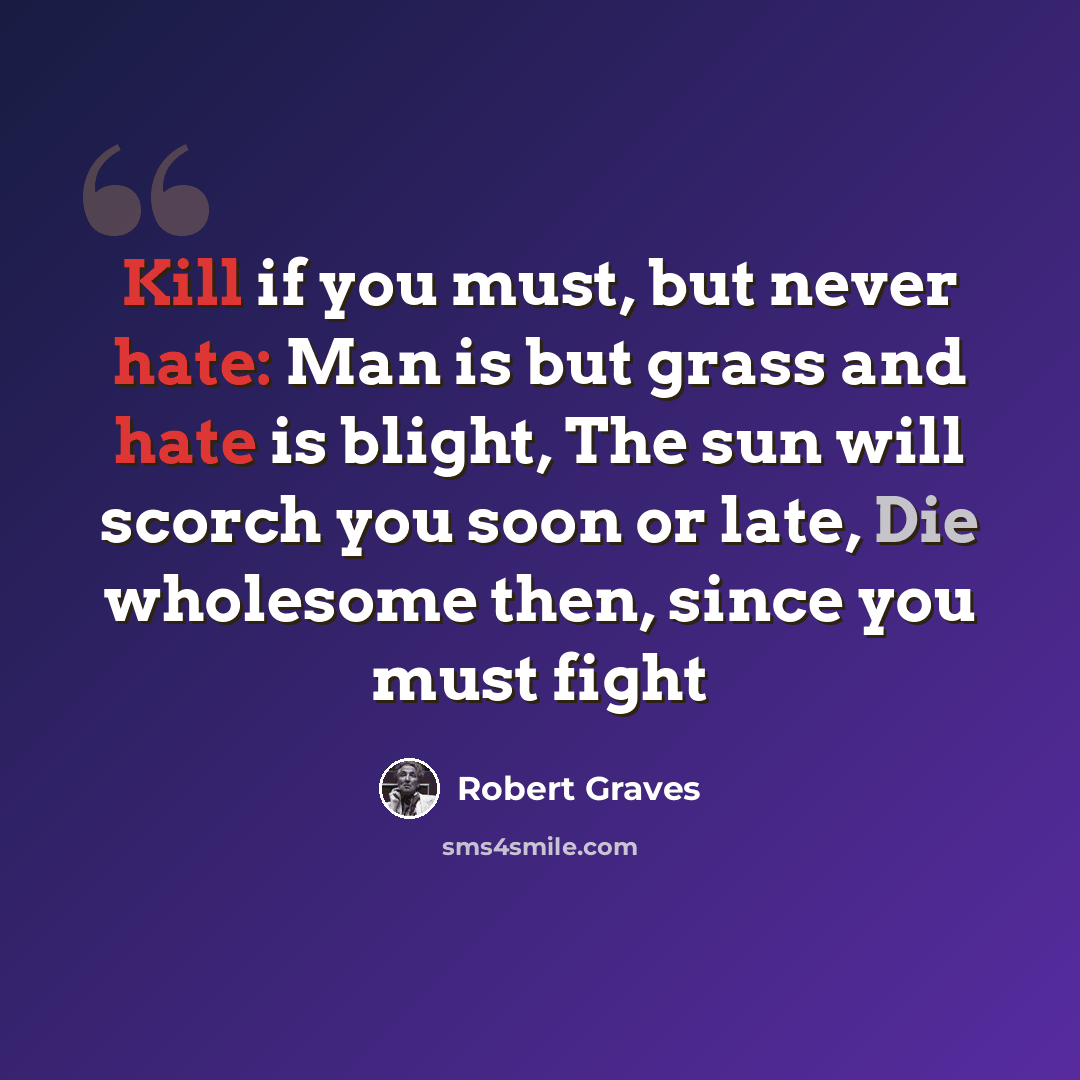 “Kill if you must, but never hate: Man is but grass and hate is blight, The sun will scorch you soon or late, Die wholesome then, since you must fight” quote by Robert Graves
