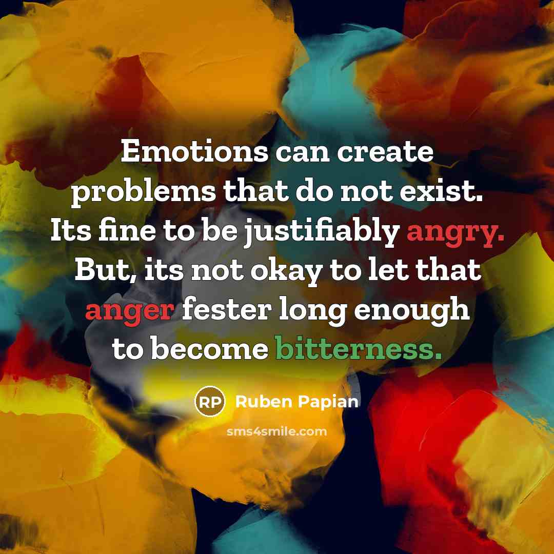 “Emotions can create problems that do not exist. Its fine to be justifiably angry. But, its not okay to let that anger fester long enough to become bitterness.” quote by Ruben Papian
