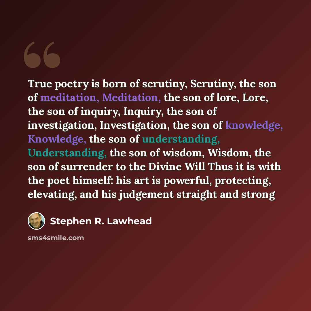 “True poetry is born of scrutiny, Scrutiny, the son of meditation, Meditation, the son of lore, Lore, the son of inquiry, Inquiry, the son of investigation, Investigation, the son of knowledge, Knowledge, the son of understanding, Understanding, the son of wisdom, Wisdom, the son of surrender to…” quote by Stephen R. Lawhead