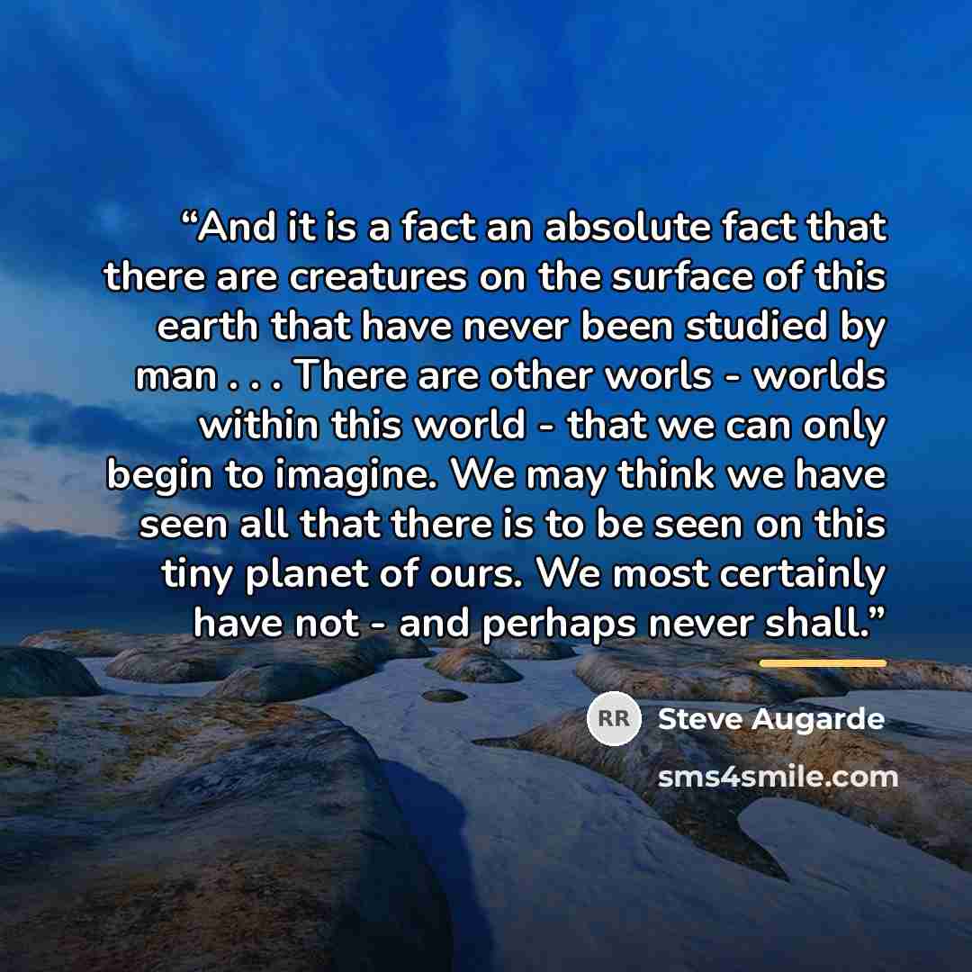 “And it is a fact an absolute fact that there are creatures on the surface of this earth that have never been studied by man . . . There are other worls - worlds within this world - that we can only begin to imagine. We may think we have seen all that there is to be seen on this tiny planet of…” quote by Steve Augarde