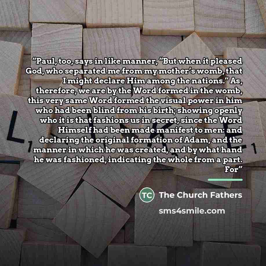 “Paul, too, says in like manner, “But when it pleased God, who separated me from my mother’s womb, that I might declare Him among the nations.” As, therefore, we are by the Word formed in the womb, this very same Word formed the visual power in him who had been blind from his birth; showing openly…” quote by The Church Fathers