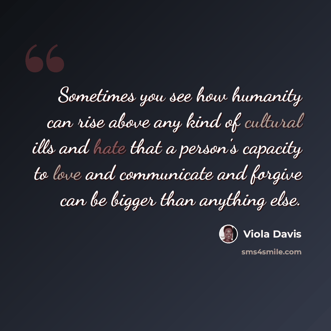 “Sometimes you see how humanity can rise above any kind of cultural ills and hate that a person's capacity to love and communicate and forgive can be bigger than anything else.” quote by Viola Davis