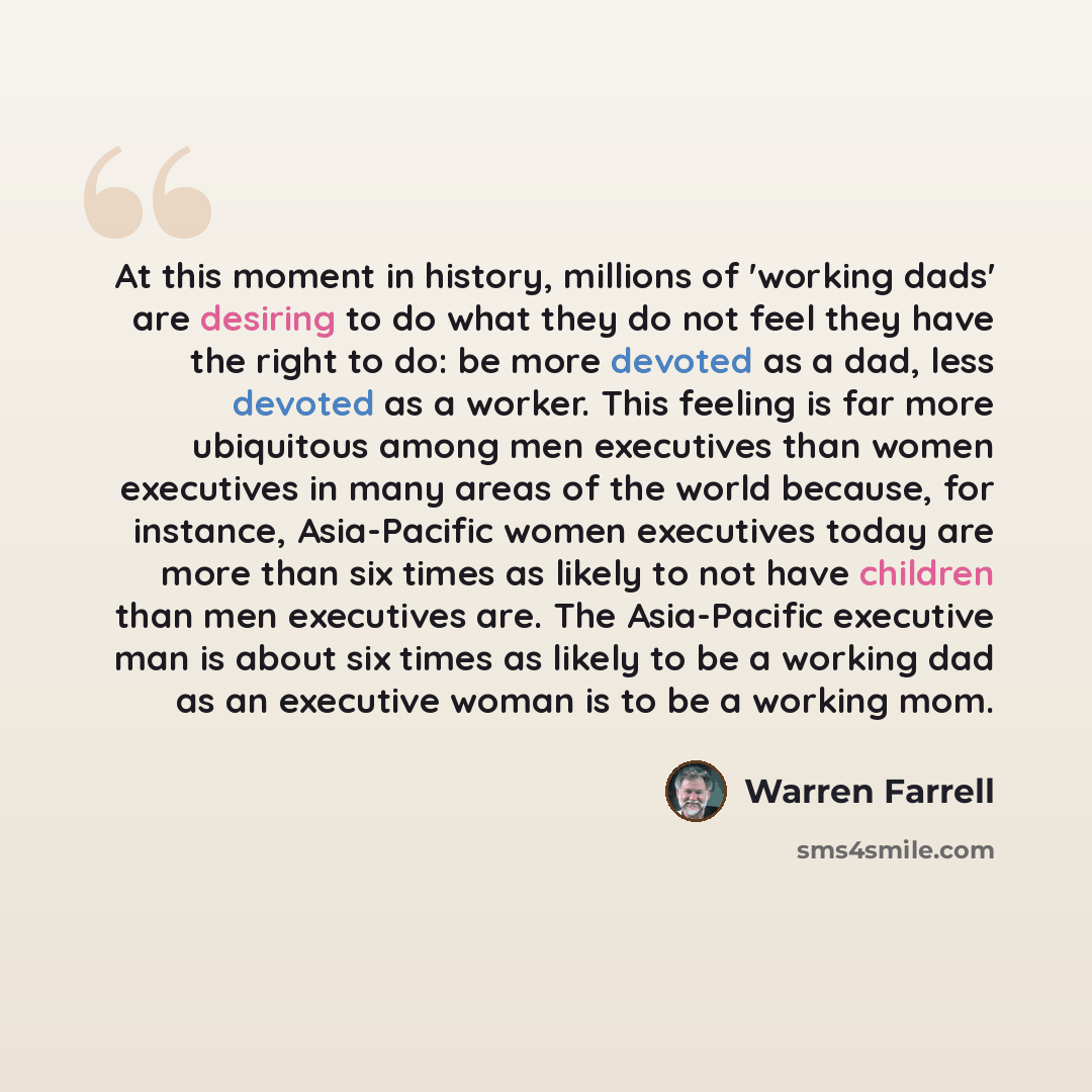 “At this moment in history, millions of 'working dads' are desiring to do what they do not feel they have the right to do: be more devoted as a dad, less devoted as a worker. This feeling is far more ubiquitous among men executives than women executives in many areas of the world because, for…” quote by Warren Farrell