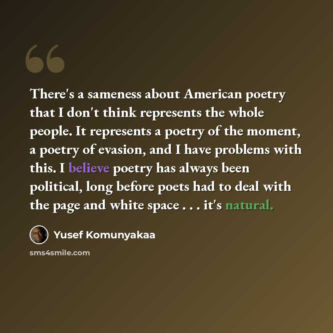 “There's a sameness about American poetry that I don't think represents the whole people. It represents a poetry of the moment, a poetry of evasion, and I have problems with this. I believe poetry has always been political, long before poets had to deal with the page and white space . . . it's…” quote by Yusef Komunyakaa