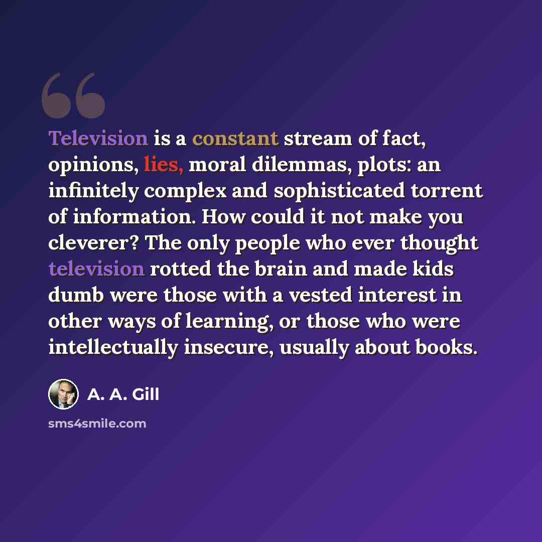 “Television is a constant stream of fact, opinions, lies, moral dilemmas, plots: an infinitely complex and sophisticated torrent of information. How could it not make you cleverer? The only people who ever thought television rotted the brain and made kids dumb were those with a vested interest in…” quote by A. A. Gill