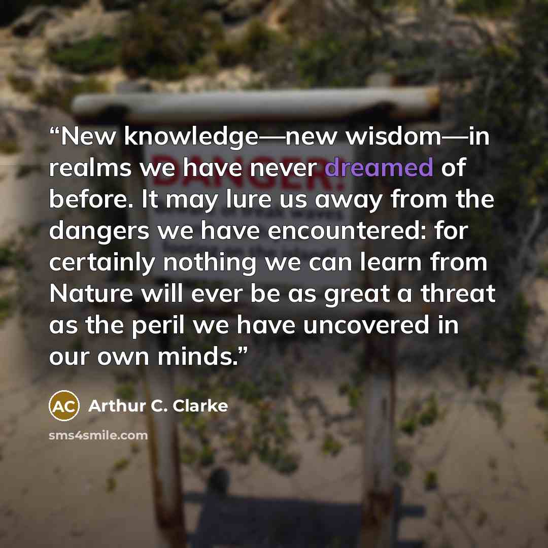 “New knowledge—new wisdom—in realms we have never dreamed of before. It may lure us away from the dangers we have encountered: for certainly nothing we can learn from Nature will ever be as great a threat as the peril we have uncovered in our own minds.” quote by Arthur C. Clarke