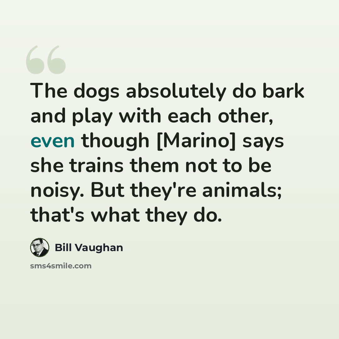 “The dogs absolutely do bark and play with each other, even though [Marino] says she trains them not to be noisy. But they're animals; that's what they do.” quote by Bill Vaughan