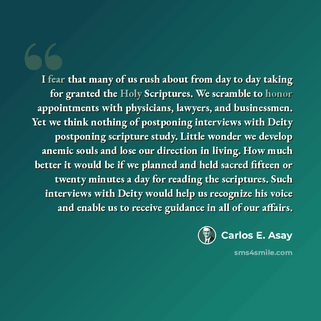 “I fear that many of us rush about from day to day taking for granted the Holy Scriptures. We scramble to honor appointments with physicians, lawyers, and businessmen. Yet we think nothing of postponing interviews with Deity postponing scripture study. Little wonder we develop anemic souls and lose…” quote by Carlos E. Asay
