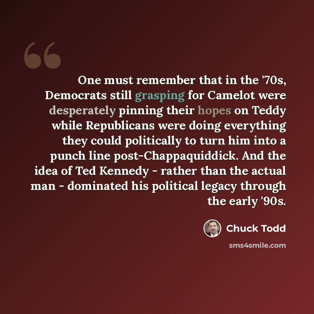 “One must remember that in the '70s, Democrats still grasping for Camelot were desperately pinning their hopes on Teddy while Republicans were doing everything they could politically to turn him into a punch line post-Chappaquiddick. And the idea of Ted Kennedy - rather than the actual man…” quote by Chuck Todd