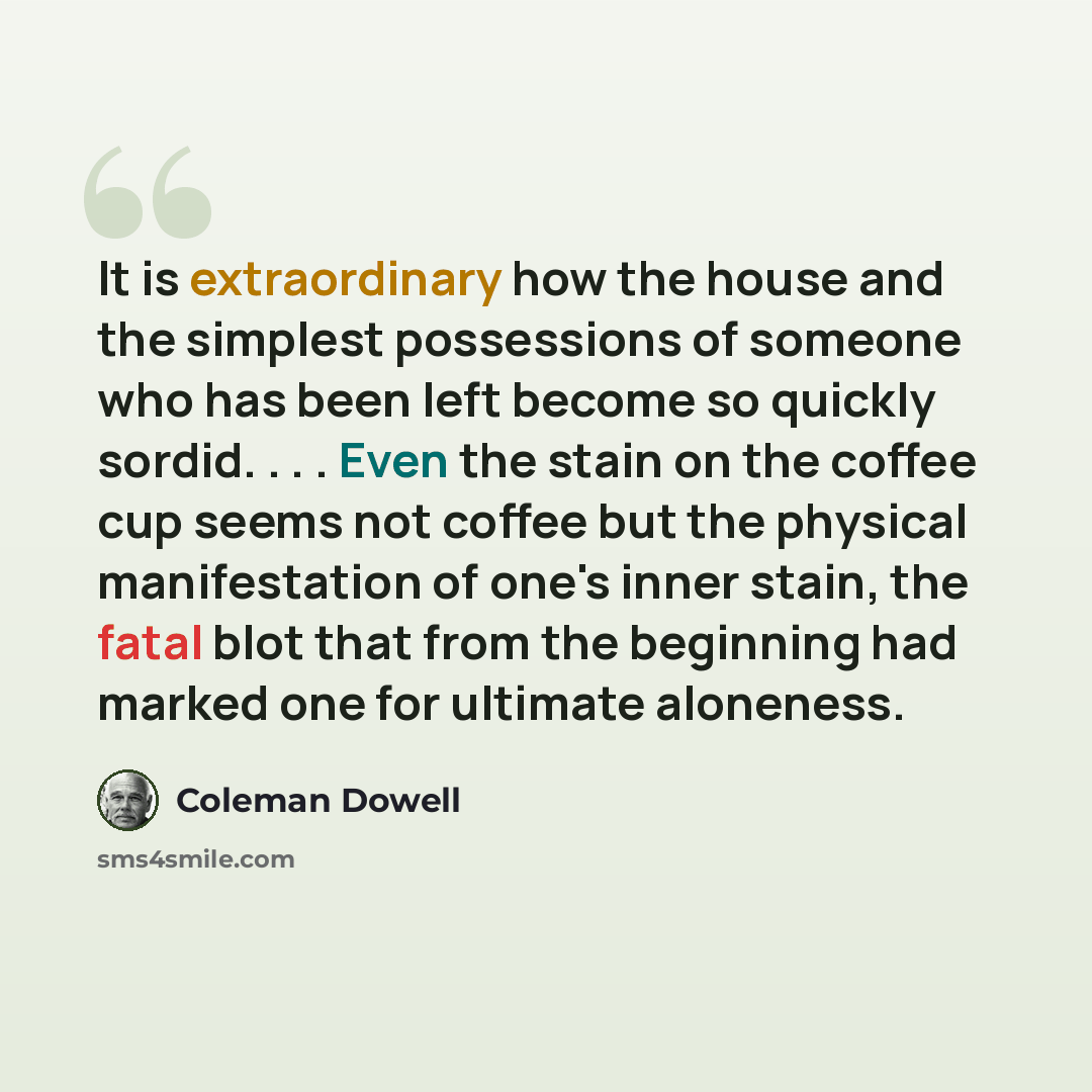 “It is extraordinary how the house and the simplest possessions of someone who has been left become so quickly sordid. . . . Even the stain on the coffee cup seems not coffee but the physical manifestation of one's inner stain, the fatal blot that from the beginning had marked one for ultimate…” quote by Coleman Dowell