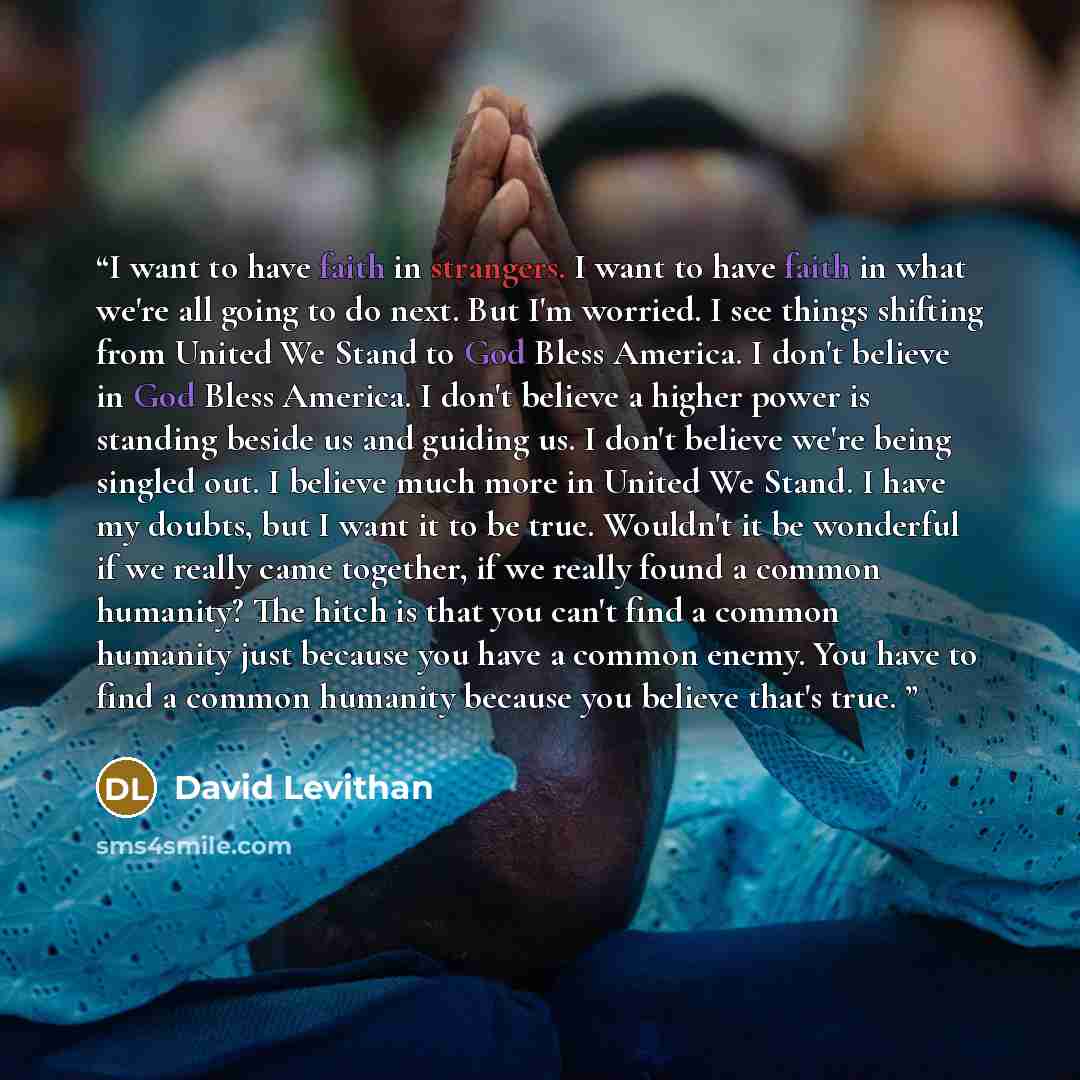 “I want to have faith in strangers. I want to have faith in what we're all going to do next. But I'm worried. I see things shifting from United We Stand to God Bless America. I don't believe in God Bless America. I don't believe a higher power is standing beside us and guiding us. I don't believe…” quote by David Levithan