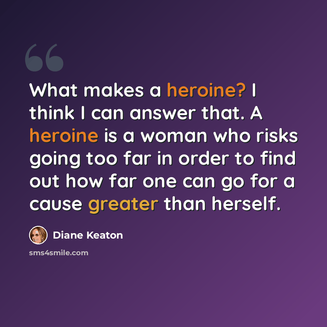 “What makes a heroine? I think I can answer that. A heroine is a woman who risks going too far in order to find out how far one can go for a cause greater than herself.” quote by Diane Keaton