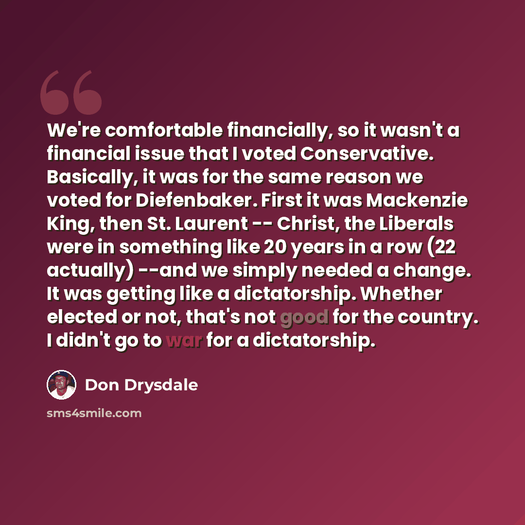 “We're comfortable financially, so it wasn't a financial issue that I voted Conservative. Basically, it was for the same reason we voted for Diefenbaker. First it was Mackenzie King, then St. Laurent -- Christ, the Liberals were in something like 20 years in a row (22 actually) --and we simply…” quote by Don Drysdale