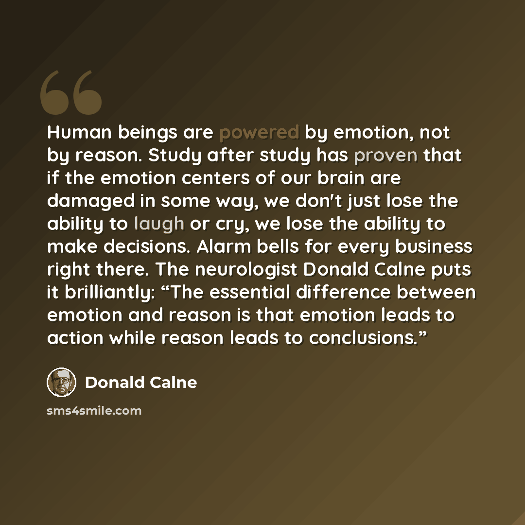 “Human beings are powered by emotion, not by reason. Study after study has proven that if the emotion centers of our brain are damaged in some way, we don't just lose the ability to laugh or cry, we lose the ability to make decisions. Alarm bells for every business right there. The neurologist…” quote by Donald Calne