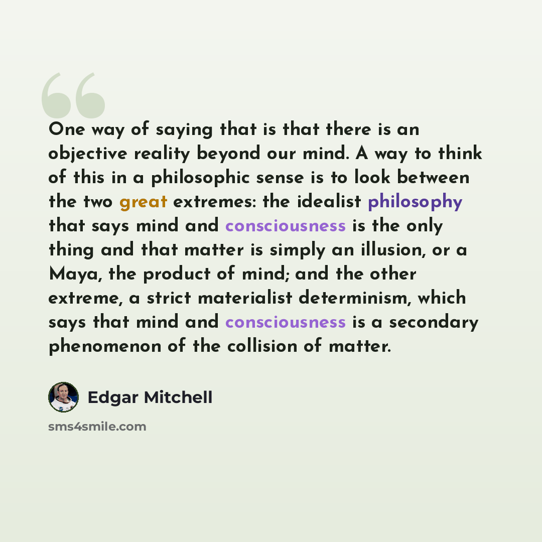 “One way of saying that is that there is an objective reality beyond our mind. A way to think of this in a philosophic sense is to look between the two great extremes: the idealist philosophy that says mind and consciousness is the only thing and that matter is simply an illusion, or a Maya, the…” quote by Edgar Mitchell