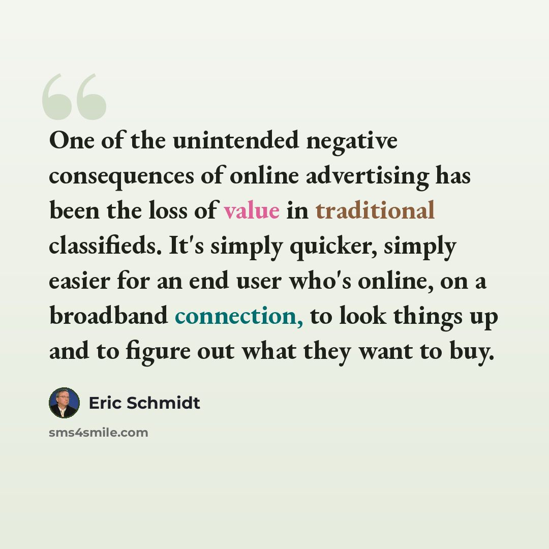 “One of the unintended negative consequences of online advertising has been the loss of value in traditional classifieds. It's simply quicker, simply easier for an end user who's online, on a broadband connection, to look things up and to figure out what they want to buy.” quote by Eric Schmidt